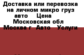 Доставка или перевозка на личном микро/груз.авто  › Цена ­ 30 - Московская обл., Москва г. Авто » Услуги   . Московская обл.,Москва г.